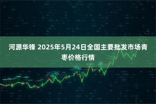 河源华锋 2025年5月24日全国主要批发市场青枣价格行情