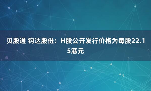 贝股通 钧达股份：H股公开发行价格为每股22.15港元