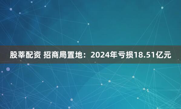 股莘配资 招商局置地：2024年亏损18.51亿元