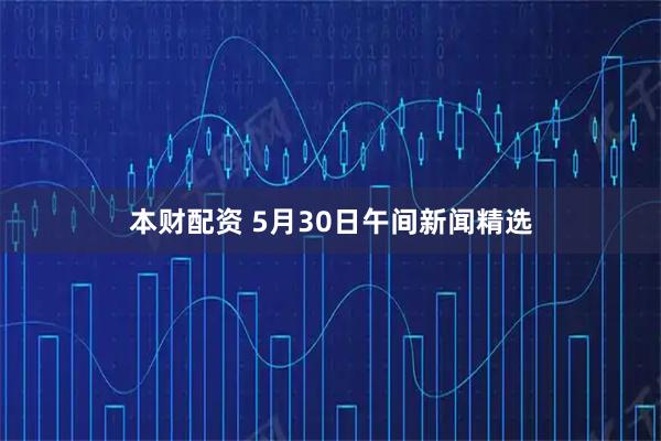 本财配资 5月30日午间新闻精选