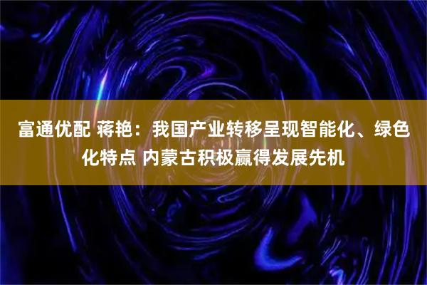 富通优配 蒋艳：我国产业转移呈现智能化、绿色化特点 内蒙古积极赢得发展先机