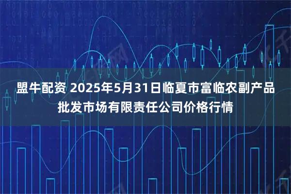 盟牛配资 2025年5月31日临夏市富临农副产品批发市场有限责任公司价格行情