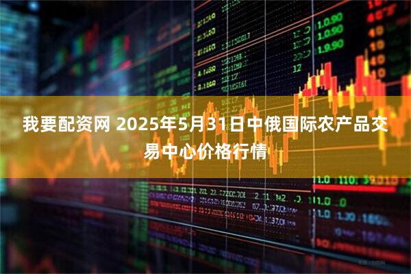 我要配资网 2025年5月31日中俄国际农产品交易中心价格行情