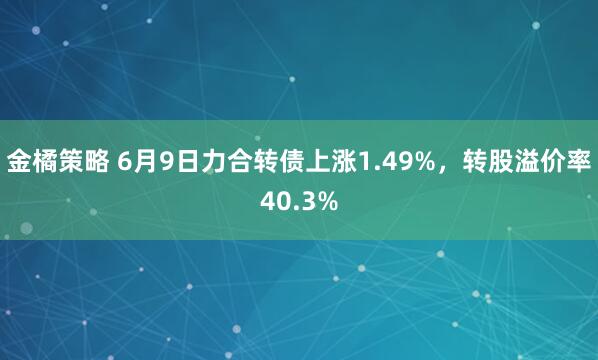 金橘策略 6月9日力合转债上涨1.49%，转股溢价率40.3%