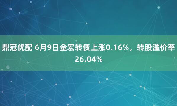 鼎冠优配 6月9日金宏转债上涨0.16%，转股溢价率26.04%