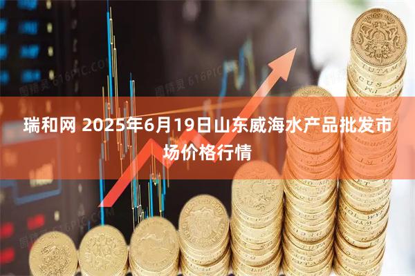 瑞和网 2025年6月19日山东威海水产品批发市场价格行情