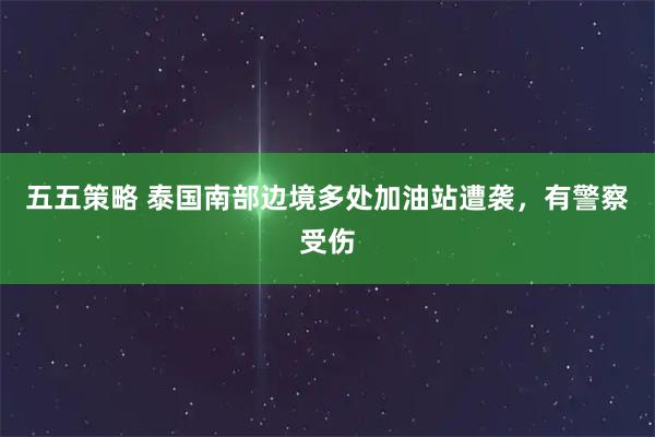 五五策略 泰国南部边境多处加油站遭袭，有警察受伤