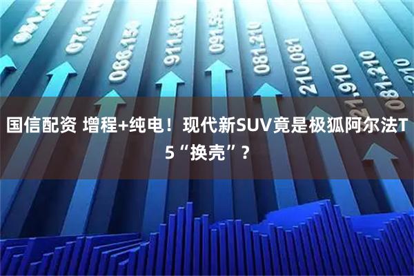 国信配资 增程+纯电!现代新SUV竟是极狐阿尔法T5“换壳”?