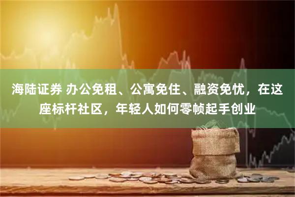 海陆证券 办公免租、公寓免住、融资免忧，在这座标杆社区，年轻人如何零帧起手创业