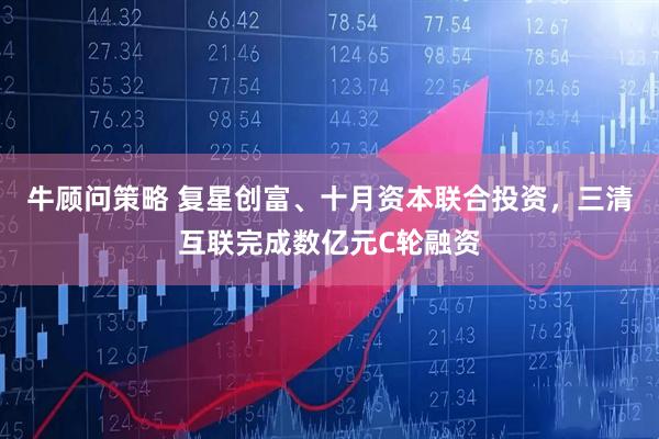牛顾问策略 复星创富、十月资本联合投资，三清互联完成数亿元C轮融资