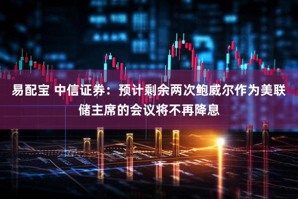 易配宝 中信证券：预计剩余两次鲍威尔作为美联储主席的会议将不再降息