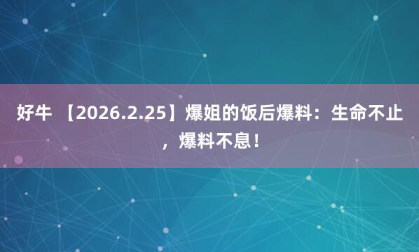 好牛 【2026.2.25】爆姐的饭后爆料：生命不止，爆料不息！