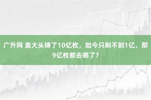 广升网 袁大头铸了10亿枚，如今只剩不到1亿，那9亿枚都去哪了？