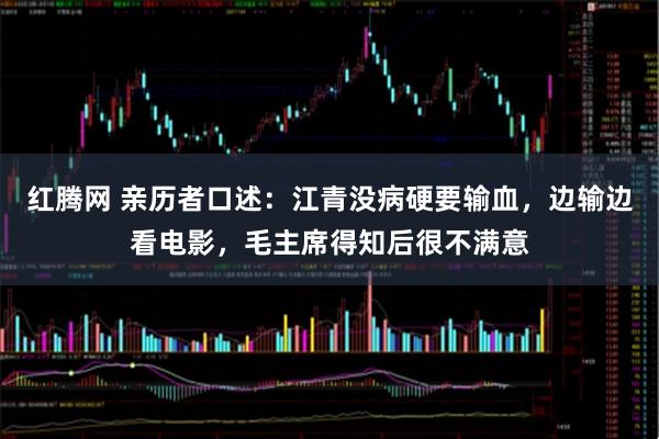 红腾网 亲历者口述：江青没病硬要输血，边输边看电影，毛主席得知后很不满意