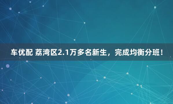 车优配 荔湾区2.1万多名新生，完成均衡分班！