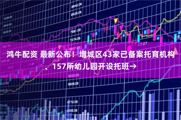 鸿牛配资 最新公布！增城区43家已备案托育机构、157所幼儿园开设托班→